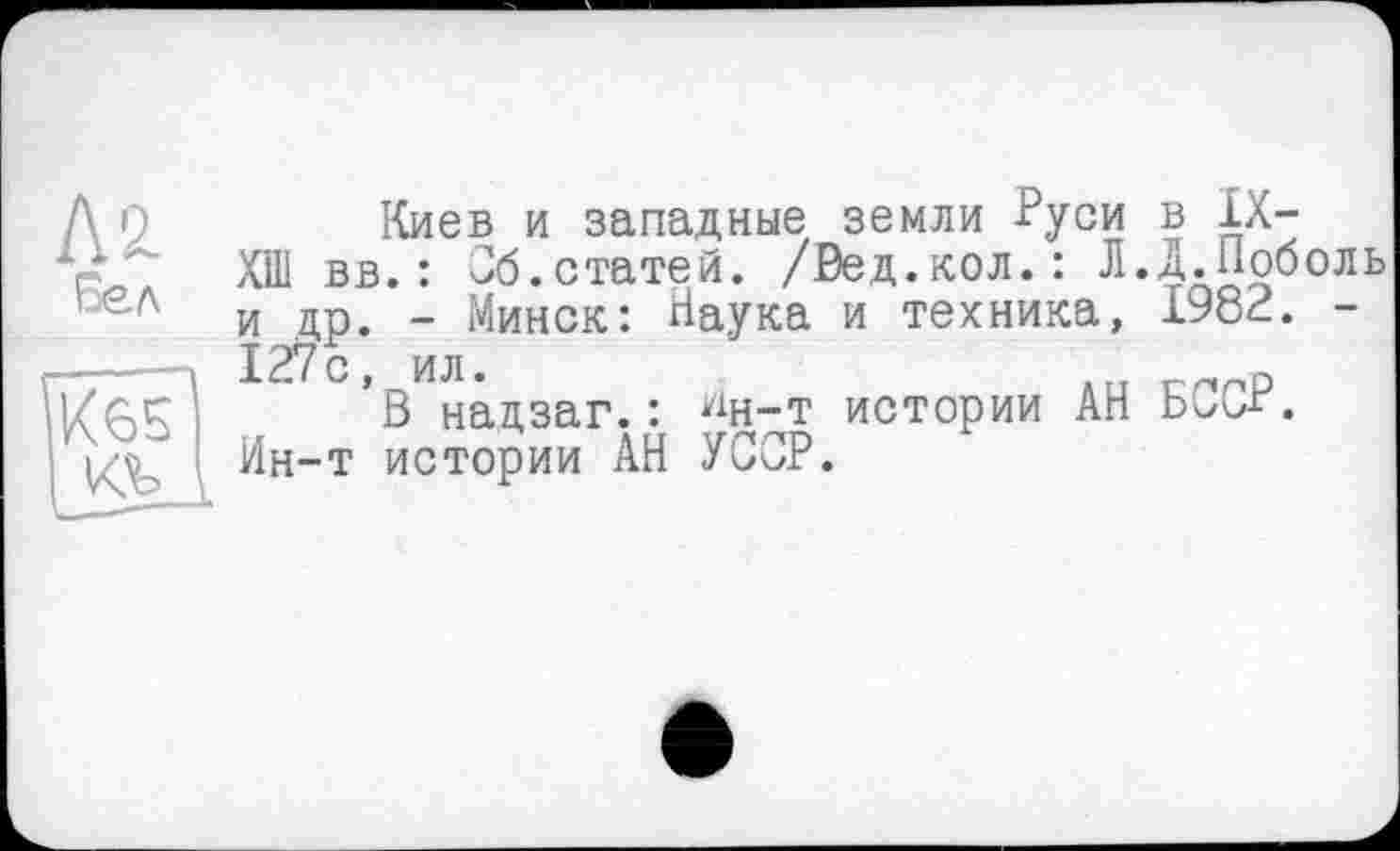 ﻿K'l
бел
Киев и западные земли Руси в IX-ХШ вв.: Об.статей. /Вед.кол.: Л.Д.Поболь и др. - Минск: Наука и техника, 1982. -127с, ил.	D
В надзаг.: ^н-т истории АН БССг. Ин-т истории АН УССР.